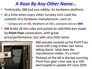 A Rose By Any Other Name…
• Technically, SAI had one oddity: its hardware platform.
• At a time when every other turnkey mini road the
coattails of a hardware manufacturer, such as:
– Compucare on DG, Meditech on DEC, everyone else on IBM
• SAI broke all the rules and picked an odd little box made
by Point Four corporation, with great
price/performance, but with very little name
recognition. • SAI actually covered up the Point Four
name with a tag of their own name,
telling clients “what does the
manufacturer matter, it’s a mini!”
• Pictured on the left is the last surviving
Point Four gear I ever saw at a 100-
bed hospital in upstate NY circa 2000
 