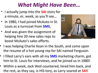 What Might Have Been…
• I actually jump into the SAI story for
a minute, er, week, as you’ll see…
• In 1980, I had joined McAuto in St.
Louis as a turncoat from SMS,
• And was given the assignment of
helping hire 20 new sales reps to
boost McAuto’s sales efforts.
• I was helping Charlie Kean in the South, and came upon
the resume of a hot young rep for SAI named Ferguson.
• I filled Larry’s ears with all my SMS marketing charm, got
him to St. Louis for interviews, and he joined us in 1980!
• Within a week, Jack Weil countered, hired him back, and
the rest, as they say, is HIS-tory, as Larry soared at SAI!
 