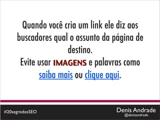Quando você cria um link ele diz aos
     buscadores qual o assunto da página de
                    destino.
      Evite usar IMAGENS e palavras como
            saiba mais ou clique aqui.


#20segredosSEO                    Denis Andrade
                                     @denisandrade
 