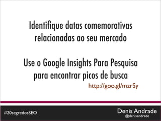 Identiﬁque datas comemorativas
            relacionadas ao seu mercado

        Use o Google Insights Para Pesquisa
           para encontrar picos de busca
                           http://goo.gl/mzrSy



#20segredosSEO                       Denis Andrade
                                        @denisandrade
 