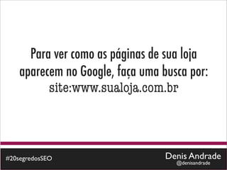 Para ver como as páginas de sua loja
    aparecem no Google, faça uma busca por:
          site:www.sualoja.com.br



#20segredosSEO                    Denis Andrade
                                    @denisandrade
 