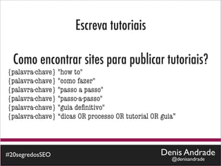 Escreva tutoriais

  Como encontrar sites para publicar tutoriais?
{palavra-chave} "how to"
{palavra-chave} "como fazer"
{palavra-chave} "passo a passo"
{palavra-chave} "passo-a-passo"
{palavra-chave} "guia deﬁnitivo"
{palavra-chave} “dicas OR processo OR tutorial OR guia”



#20segredosSEO                                    Denis Andrade
                                                     @denisandrade
 