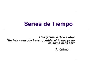 Series de Tiempo

                     Una gitana le dice a otra:
"No hay nada que hacer querida, el futuro ya no
                           es como solía ser"

                                 Anónimo.
 