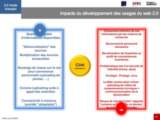Impacts du développement des usages du web 2.0 Quantité inégalée d'informations disponibles "Démocratisation" des sources Multiplication des sources accessibles Stockage de masse sur le net pour convenance personnelle (uploading de photos, …) Civisme (uploading suite à appel des autorités) Connectivité à outrance (société "ubiquitaire") + Classement arbitraire de ces informations par les moteurs de recherche Discernement permanent nécessaire Dévalorisation de l'expertise au profit de connaissances incertaines Problématique liée à la sécurité de l'identité (traces, abus) Ecologie - Piratage, virus Le Web comme pilori virtuel : uploading de vidéos de comportements inciviques + communautarisation de la dénonciation Risque de voir les "vrais" rapports humains se déliter (la vie devient de plus en plus virtuelle) - Côté  utilisateurs 