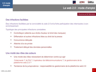 Le web 2.0 : mode d’emploi Des infractions facilitées   Des infractions facilitées par la convivialité du web 2.0 et la forte participation des internautes à son enrichissement Typologie des principales infractions constatées  Contrefaçon (atteinte aux droits d’auteur et droit des marques)  Diffamation et autres infractions liées au droit de la presse  Concurrence déloyale  Atteinte à la vie privée  Traitement déloyal des données personnelles Une mixité des rôles des acteurs   Une mixité des rôles nécessitant de déterminer contre qui agir  l’internaute ?, le FAI ?, l’opérateur de télécommunications ?, le gestionnaire de la plateforme web 2.0 ?   Tendance de la jurisprudence : responsabilité du gestionnaire de la plateforme web 2.0  