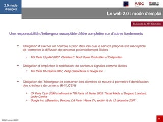 Le web 2.0 : mode d’emploi Une responsabilité d’hébergeur susceptible d’être complétée sur d’autres fondements    Obligation d’exercer un contrôle a priori dès lors que le service proposé est susceptible de permettre la diffusion de contenus potentiellement illicites TGI Paris 13 juillet 2007, Christian C. Nord Ouest Producttion c/ Dailymotion Obligation d’empêcher la rediffusion  de contenus signalés comme illicites  TGI Paris 19 octobre 2007, Zadig Productions c/ Google Inc. Obligation de l’hébergeur de conserver des données de nature à permettre l’identification des créateurs de contenu (6-II LCEN) CA Paris 7 juin 2006 confirmant le TGI Paris 16 février 2005, Tiscali Media c/ Dargaud Lombard, Lucky Comics Google Inc. c/Benetton, Bencom, CA Paris 14ème Ch, section A du 12 décembre 2007 
