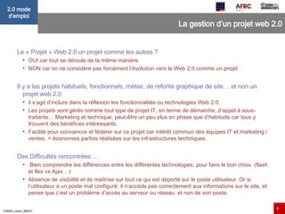 La gestion d’un projet web 2.0 Le « Projet » Web 2.0 un projet comme les autres ?  OUI car tout se déroule de la même manière NON car on ne considère pas forcément l’évolution vers le Web 2.0 comme un projet. Il y a les projets habituels, fonctionnels, métier, de refonte graphique de site… et non un projet web 2.0  il s’agit d’inclure dans la réflexion les fonctionnalités ou technologies Web 2.0. Les projets sont gérés comme tout type de projet IT, en terme de démarche, d’appel à sous-traitants… Marketing et technique, peut-être un peu plus en phase que d’habitude car tous y trouvent des bénéfices intéressants.  Facilité pour convaincre et fédérer sur ce projet car intérêt commun des équipes IT et marketing / ventes, + économies parfois réalisées sur les infrastructures techniques. Des Difficultés rencontrées …   Bien comprendre les différences entre les différentes technologies, pour faire le bon choix. (flash et flex vs Ajax .. ) Absence de visibilité et de maîtrise sur tout ce qui est déporté sur le poste utilisateur. Or si l’utilisateur a un poste mal configuré, il n’accède pas correctement aux informations sur le site, et pense que c’est un problème d’accès au serveur ou réseau  et non de son poste. 