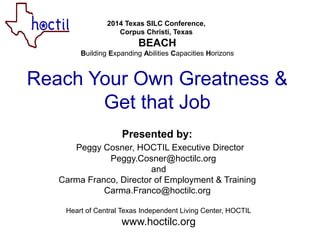 2014 Texas SILC Conference,
Corpus Christi, Texas
BEACH
Building Expanding Abilities Capacities Horizons
Reach Your Own Greatness &
Get that Job
Presented by:
Peggy Cosner, HOCTIL Executive Director
Peggy.Cosner@hoctilc.org
and
Carma Franco, Director of Employment & Training
Carma.Franco@hoctilc.org
Heart of Central Texas Independent Living Center, HOCTIL
www.hoctilc.org
 