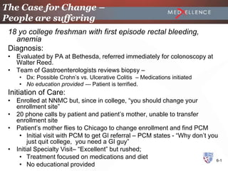 The Case for Change –
People are suffering
 18 yo college freshman with first episode rectal bleeding,
   anemia
 Diagnosis:
 • Evaluated by PA at Bethesda, referred immediately for colonoscopy at
   Walter Reed.
 • Team of Gastroenterologists reviews biopsy –
     • Dx: Possible Crohn’s vs. Ulcerative Colitis – Medications initiated
     • No education provided --- Patient is terrified.
 Initiation of Care:
 • Enrolled at NNMC but, since in college, “you should change your
   enrollment site”
 • 20 phone calls by patient and patient’s mother, unable to transfer
   enrollment site
 • Patient’s mother flies to Chicago to change enrollment and find PCM
    • Initial visit with PCM to get GI referral – PCM states - “Why don’t you
        just quit college, you need a GI guy”
 • Initial Specialty Visit– “Excellent” but rushed;
    • Treatment focused on medications and diet                              6-1
    • No educational provided
 