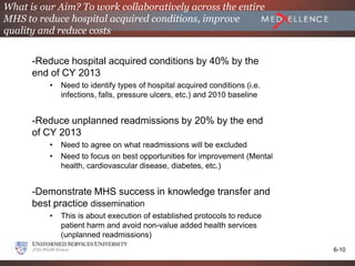 What is our Aim? To work collaboratively across the entire
MHS to reduce hospital acquired conditions, improve
quality and reduce costs


      -Reduce hospital acquired conditions by 40% by the
      end of CY 2013
          •   Need to identify types of hospital acquired conditions (i.e.
              infections, falls, pressure ulcers, etc.) and 2010 baseline


      -Reduce unplanned readmissions by 20% by the end
      of CY 2013
          •   Need to agree on what readmissions will be excluded
          •   Need to focus on best opportunities for improvement (Mental
              health, cardiovascular disease, diabetes, etc.)


      -Demonstrate MHS success in knowledge transfer and
      best practice dissemination
          •   This is about execution of established protocols to reduce
              patient harm and avoid non-value added health services
              (unplanned readmissions)
                                                                             6-10
 