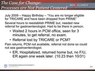 The Case for Change:
Processes are Not Patient Centered
  July 2009 – Happy Birthday – “You are no longer eligible
  for TRICARE and have been dropped from PRIME”
  Several hours to reestablish PRIME but, needed new
  referral for gastroenterologist. Had to be there in person.
     • Waited 2 hours in PCM office, seen for 3
       minutes, to get referral, no exam.
     • Referral lost by TRICARE or PCM?
  Pain returns, PCM not available, referral not done so could
  not see gastroenterologist.
     • ER, Hospitalized, returned home but, no F/U,
       ER again one week later. (10.23 then 10/31)

                                                                6-3
 