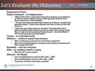 Let’s Evaluate the Outcomes
  Experience of Care:
  Patient Centered – no helplessness
      •   “Most of the time, I just need someone to answer my questions
          or tell me I don’t need to worry, I hate going to doctors and I
          don’t want to be in the hospital.”
      •   ” If they had explained what this illness is all about, I would have
          learned sooner. I could have figured out how to live my life with
          Crohn’s”
      •   “And why can’t they keep my records? I feel like they don’t
          believe anything that comes out of my mouth. But, its my body.
          Now, I have my own personal health record – its self defense. I
          am not going to get screwed again.”
  Timely – no unwanted waits
  Effective - evidence based interventions
      •   Who is following outcomes for all Crohn’s patients?
      •   Were the hospitalizations consistent with evidence based care?
          How would we know?
  Equitable – care for everyone
  Safe – no needless death or injury
      •   Was the LP a harm event?
  Efficient – No Waste
      •   Four hospitalizations and five ER visits – 2007
      •   One hospitalization and two ER visits - 2009
      •   Could any of these have been avoided?

                                                                                 6-4
 