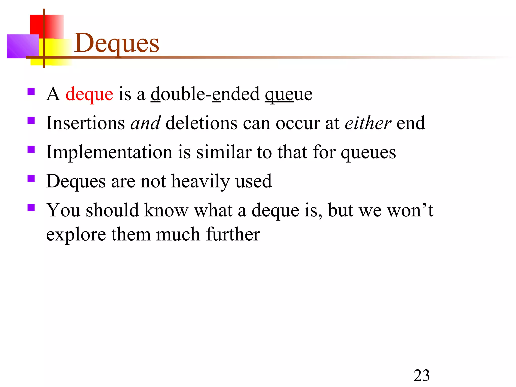 23
Deques
 A deque is a double-ended queue
 Insertions and deletions can occur at either end
 Implementation is similar to that for queues
 Deques are not heavily used
 You should know what a deque is, but we won’t
explore them much further
 