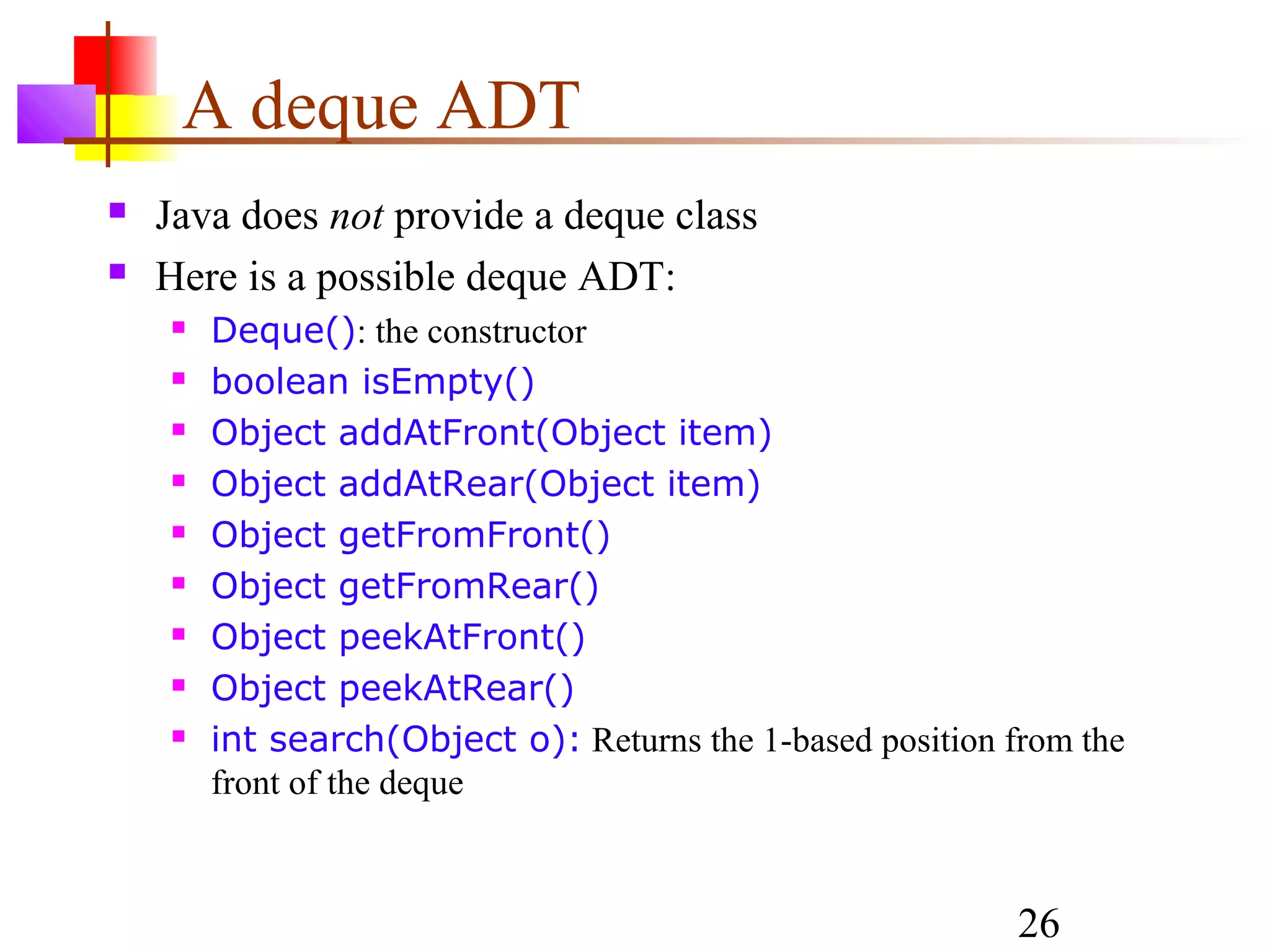 26
A deque ADT
 Java does not provide a deque class
 Here is a possible deque ADT:
 Deque(): the constructor
 boolean isEmpty()
 Object addAtFront(Object item)
 Object addAtRear(Object item)
 Object getFromFront()
 Object getFromRear()
 Object peekAtFront()
 Object peekAtRear()
 int search(Object o): Returns the 1-based position from the
front of the deque
 