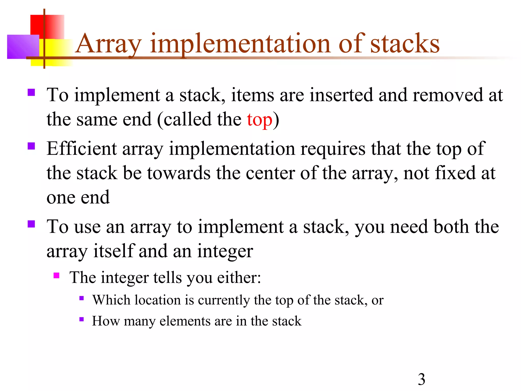 3
Array implementation of stacks
 To implement a stack, items are inserted and removed at
the same end (called the top)
 Efficient array implementation requires that the top of
the stack be towards the center of the array, not fixed at
one end
 To use an array to implement a stack, you need both the
array itself and an integer
 The integer tells you either:

Which location is currently the top of the stack, or

How many elements are in the stack
 