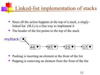 11
Linked-list implementation of stacks
 Since all the action happens at the top of a stack, a singly-
linked list (SLL) is a fine way to implement it
 The header of the list points to the top of the stack
44 97 23 17
myStack:
 Pushing is inserting an element at the front of the list
 Popping is removing an element from the front of the list
 