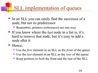 19
SLL implementation of queues
 In an SLL you can easily find the successor of a
node, but not its predecessor
 Remember, pointers (references) are one-way
 If you know where the last node in a list is, it’s
hard to remove that node, but it’s easy to add a
node after it
 Hence,
 Use the first element in an SLL as the front of the queue
 Use the last element in an SLL as the rear of the queue
 Keep pointers to both the front and the rear of the SLL
 