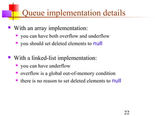 22
Queue implementation details
 With an array implementation:
 you can have both overflow and underflow
 you should set deleted elements to null
 With a linked-list implementation:
 you can have underflow
 overflow is a global out-of-memory condition
 there is no reason to set deleted elements to null
 