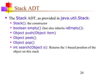 24
Stack ADT
 The Stack ADT, as provided in java.util.Stack:
 Stack(): the constructor
 boolean empty() (but also inherits isEmpty())
 Object push(Object item)
 Object peek()
 Object pop()
 int search(Object o): Returns the 1-based position of the
object on this stack
 