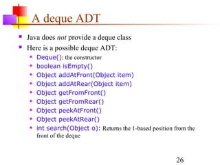 26
A deque ADT
 Java does not provide a deque class
 Here is a possible deque ADT:
 Deque(): the constructor
 boolean isEmpty()
 Object addAtFront(Object item)
 Object addAtRear(Object item)
 Object getFromFront()
 Object getFromRear()
 Object peekAtFront()
 Object peekAtRear()
 int search(Object o): Returns the 1-based position from the
front of the deque
 
