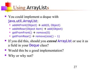 27
Using ArrayLists
 You could implement a deque with
java.util.ArrayList:
 addAtFront(Object)  add(0, Object)
 addAtRear(Object item)  add(Object)
 getFromFront()  remove(0)
 getFromRear()  remove(size() – 1)
 If you did this, should you extend ArrayList or use it as
a field in your Deque class?
 Would this be a good implementation?
 Why or why not?
 