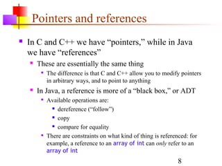 8
Pointers and references
 In C and C++ we have “pointers,” while in Java
we have “references”
 These are essentially the same thing

The difference is that C and C++ allow you to modify pointers
in arbitrary ways, and to point to anything
 In Java, a reference is more of a “black box,” or ADT

Available operations are:
 dereference (“follow”)
 copy
 compare for equality

There are constraints on what kind of thing is referenced: for
example, a reference to an array of int can only refer to an
array of int
 