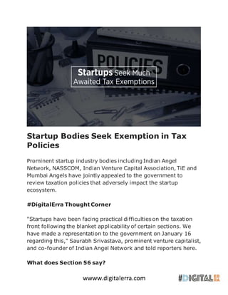 wwww.digitalerra.com
Startup Bodies Seek Exemption in Tax
Policies
Prominent startup industry bodies including Indian Angel
Network, NASSCOM, Indian Venture Capital Association, TiE and
Mumbai Angels have jointly appealed to the government to
review taxation policies that adversely impact the startup
ecosystem.
#DigitalErra Thought Corner
"Startups have been facing practical difficulties on the taxation
front following the blanket applicability of certain sections. We
have made a representation to the government on January 16
regarding this," Saurabh Srivastava, prominent venture capitalist,
and co-founder of Indian Angel Network and told reporters here.
What does Section 56 say?
 
