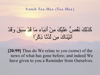 Surah Taa-Haa (Taa-Haa) كَذَلِكَ نَقُصُّ عَلَيْكَ مِنْ أَنبَاء مَا قَدْ سَبَقَ وَقَدْ آتَيْنَاكَ مِن لَّدُنَّا ذِكْرًا  [20:99]  Thus do We relate to you (some) of the news of what has gone before; and indeed We have given to you a Reminder from Ourselves.  