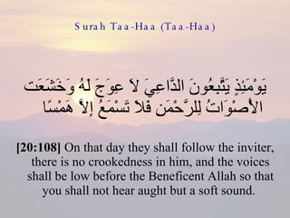 Surah Taa-Haa (Taa-Haa) يَوْمَئِذٍ يَتَّبِعُونَ الدَّاعِيَ لَا عِوَجَ لَهُ وَخَشَعَت الْأَصْوَاتُ لِلرَّحْمَنِ فَلَا تَسْمَعُ إِلَّا هَمْسًا  [20:108]  On that day they shall follow the inviter, there is no crookedness in him, and the voices shall be low before the Beneficent Allah so that you shall not hear aught but a soft sound.  