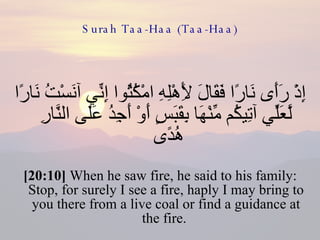 Surah Taa-Haa (Taa-Haa) إِذْ رَأَى نَارًا فَقَالَ لِأَهْلِهِ امْكُثُوا إِنِّي آنَسْتُ نَارًا لَّعَلِّي آتِيكُم مِّنْهَا بِقَبَسٍ أَوْ أَجِدُ عَلَى النَّارِ هُدًى  [20:10]  When he saw fire, he said to his family: Stop, for surely I see a fire, haply I may bring to you there from a live coal or find a guidance at the fire.  