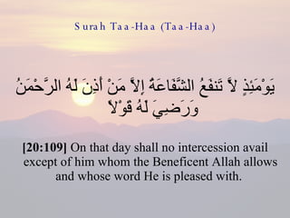 Surah Taa-Haa (Taa-Haa) يَوْمَئِذٍ لَّا تَنفَعُ الشَّفَاعَةُ إِلَّا مَنْ أَذِنَ لَهُ الرَّحْمَنُ وَرَضِيَ لَهُ قَوْلًا  [20:109]  On that day shall no intercession avail except of him whom the Beneficent Allah allows and whose word He is pleased with.  