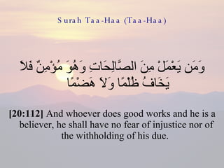 Surah Taa-Haa (Taa-Haa) وَمَن يَعْمَلْ مِنَ الصَّالِحَاتِ وَهُوَ مُؤْمِنٌ فَلَا يَخَافُ ظُلْمًا وَلَا هَضْمًا  [20:112]  And whoever does good works and he is a believer, he shall have no fear of injustice nor of the withholding of his due.  