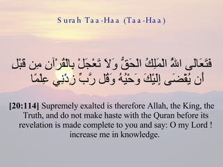 Surah Taa-Haa (Taa-Haa) فَتَعَالَى اللَّهُ الْمَلِكُ الْحَقُّ وَلَا تَعْجَلْ بِالْقُرْآنِ مِن قَبْلِ أَن يُقْضَى إِلَيْكَ وَحْيُهُ وَقُل رَّبِّ زِدْنِي عِلْمًا  [20:114]  Supremely exalted is therefore Allah, the King, the Truth, and do not make haste with the Quran before its revelation is made complete to you and say: O my Lord ! increase me in knowledge.  