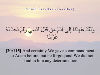 Surah Taa-Haa (Taa-Haa) وَلَقَدْ عَهِدْنَا إِلَى آدَمَ مِن قَبْلُ فَنَسِيَ وَلَمْ نَجِدْ لَهُ عَزْمًا  [20:115]  And certainly We gave a commandment to Adam before, but he forgot; and We did not find in him any determination.  