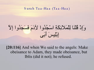 Surah Taa-Haa (Taa-Haa) وَإِذْ قُلْنَا لِلْمَلَائِكَةِ اسْجُدُوا لِآدَمَ فَسَجَدُوا إِلَّا إِبْلِيسَ أَبَى  [20:116]  And when We said to the angels: Make obeisance to Adam, they made obeisance, but Iblis (did it not); he refused.  