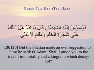 Surah Taa-Haa (Taa-Haa) فَوَسْوَسَ إِلَيْهِ الشَّيْطَانُ قَالَ يَا آدَمُ هَلْ أَدُلُّكَ عَلَى شَجَرَةِ الْخُلْدِ وَمُلْكٍ لَّا يَبْلَى  [20:120]  But the Shaitan made an evil suggestion to him; he said: O Adam! Shall I guide you to the tree of immortality and a kingdom which decays not?  