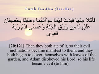 Surah Taa-Haa (Taa-Haa) فَأَكَلَا مِنْهَا فَبَدَتْ لَهُمَا سَوْآتُهُمَا وَطَفِقَا يَخْصِفَانِ عَلَيْهِمَا مِن وَرَقِ الْجَنَّةِ وَعَصَى آدَمُ رَبَّهُ فَغَوَى  [20:121]  Then they both ate of it, so their evil inclinations became manifest to them, and they both began to cover themselves with leaves of the garden, and Adam disobeyed his Lord, so his life became evil (to him).  