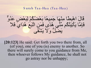 Surah Taa-Haa (Taa-Haa) قَالَ اهْبِطَا مِنْهَا جَمِيعًا بَعْضُكُمْ لِبَعْضٍ عَدُوٌّ فَإِمَّا يَأْتِيَنَّكُم مِّنِّي هُدًى فَمَنِ اتَّبَعَ هُدَايَ فَلَا يَضِلُّ وَلَا يَشْقَى  [20:123]  He said: Get forth you two there from, all (of you), one of you (is) enemy to another. So there will surely come to you guidance from Me, then whoever follows My guidance, he shall not go astray nor be unhappy;  