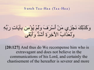 Surah Taa-Haa (Taa-Haa) وَكَذَلِكَ نَجْزِي مَنْ أَسْرَفَ وَلَمْ يُؤْمِن بِآيَاتِ رَبِّهِ وَلَعَذَابُ الْآخِرَةِ أَشَدُّ وَأَبْقَى  [20:127]  And thus do We recompense him who is extravagant and does not believe in the communications of his Lord, and certainly the chastisement of the hereafter is severer and more  