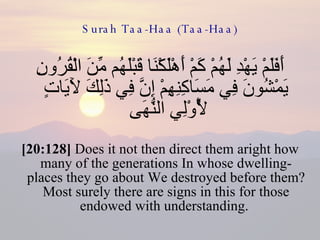 Surah Taa-Haa (Taa-Haa) أَفَلَمْ يَهْدِ لَهُمْ كَمْ أَهْلَكْنَا قَبْلَهُم مِّنَ الْقُرُونِ يَمْشُونَ فِي مَسَاكِنِهِمْ إِنَّ فِي ذَلِكَ لَآيَاتٍ لِّأُوْلِي النُّهَى  [20:128]  Does it not then direct them aright how many of the generations In whose dwelling-places they go about We destroyed before them? Most surely there are signs in this for those endowed with understanding.  