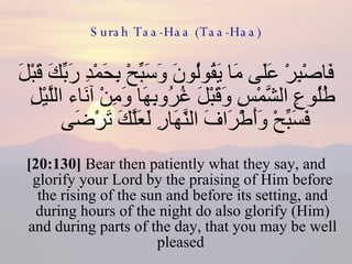 Surah Taa-Haa (Taa-Haa) فَاصْبِرْ عَلَى مَا يَقُولُونَ وَسَبِّحْ بِحَمْدِ رَبِّكَ قَبْلَ طُلُوعِ الشَّمْسِ وَقَبْلَ غُرُوبِهَا وَمِنْ آنَاء اللَّيْلِ فَسَبِّحْ وَأَطْرَافَ النَّهَارِ لَعَلَّكَ تَرْضَى  [20:130]  Bear then patiently what they say, and glorify your Lord by the praising of Him before the rising of the sun and before its setting, and during hours of the night do also glorify (Him) and during parts of the day, that you may be well pleased  