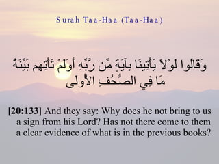 Surah Taa-Haa (Taa-Haa) وَقَالُوا لَوْلَا يَأْتِينَا بِآيَةٍ مِّن رَّبِّهِ أَوَلَمْ تَأْتِهِم بَيِّنَةُ مَا فِي الصُّحُفِ الْأُولَى  [20:133]  And they say: Why does he not bring to us a sign from his Lord? Has not there come to them a clear evidence of what is in the previous books?  