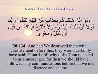 Surah Taa-Haa (Taa-Haa) وَلَوْ أَنَّا أَهْلَكْنَاهُم بِعَذَابٍ مِّن قَبْلِهِ لَقَالُوا رَبَّنَا لَوْلَا أَرْسَلْتَ إِلَيْنَا رَسُولًا فَنَتَّبِعَ آيَاتِكَ مِن قَبْلِ أَن نَّذِلَّ وَنَخْزَى  [20:134]  And had We destroyed them with chastisement before this, they would certainly have said: O our Lord! why didst Thou not send to us a messenger, for then we should have followed Thy communications before that we met disgrace and shame.  