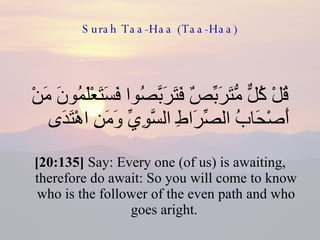 Surah Taa-Haa (Taa-Haa) قُلْ كُلٌّ مُّتَرَبِّصٌ فَتَرَبَّصُوا فَسَتَعْلَمُونَ مَنْ أَصْحَابُ الصِّرَاطِ السَّوِيِّ وَمَنِ اهْتَدَى  [20:135]  Say: Every one (of us) is awaiting, therefore do await: So you will come to know who is the follower of the even path and who goes aright.  