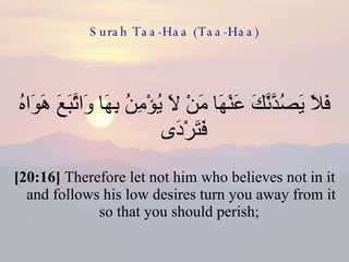 Surah Taa-Haa (Taa-Haa) فَلاَ يَصُدَّنَّكَ عَنْهَا مَنْ لاَ يُؤْمِنُ بِهَا وَاتَّبَعَ هَوَاهُ فَتَرْدَى  [20:16]  Therefore let not him who believes not in it and follows his low desires turn you away from it so that you should perish;  