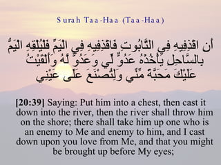 Surah Taa-Haa (Taa-Haa) أَنِ اقْذِفِيهِ فِي التَّابُوتِ فَاقْذِفِيهِ فِي الْيَمِّ فَلْيُلْقِهِ الْيَمُّ بِالسَّاحِلِ يَأْخُذْهُ عَدُوٌّ لِّي وَعَدُوٌّ لَّهُ وَأَلْقَيْتُ عَلَيْكَ مَحَبَّةً مِّنِّي وَلِتُصْنَعَ عَلَى عَيْنِي  [20:39]  Saying: Put him into a chest, then cast it down into the river, then the river shall throw him on the shore; there shall take him up one who is an enemy to Me and enemy to him, and I cast down upon you love from Me, and that you might be brought up before My eyes;  