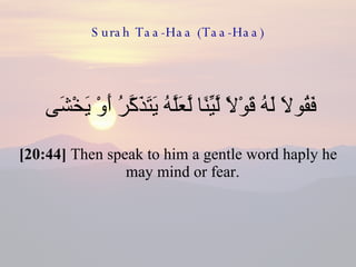 Surah Taa-Haa (Taa-Haa) فَقُولَا لَهُ قَوْلًا لَّيِّنًا لَّعَلَّهُ يَتَذَكَّرُ أَوْ يَخْشَى  [20:44]  Then speak to him a gentle word haply he may mind or fear.  