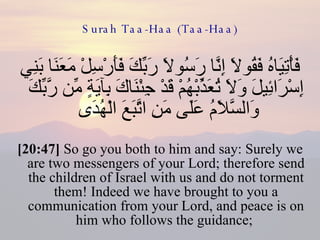 Surah Taa-Haa (Taa-Haa) فَأْتِيَاهُ فَقُولَا إِنَّا رَسُولَا رَبِّكَ فَأَرْسِلْ مَعَنَا بَنِي إِسْرَائِيلَ وَلَا تُعَذِّبْهُمْ قَدْ جِئْنَاكَ بِآيَةٍ مِّن رَّبِّكَ وَالسَّلَامُ عَلَى مَنِ اتَّبَعَ الْهُدَى  [20:47]  So go you both to him and say: Surely we are two messengers of your Lord; therefore send the children of Israel with us and do not torment them! Indeed we have brought to you a communication from your Lord, and peace is on him who follows the guidance;  