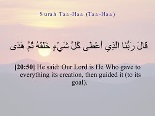 Surah Taa-Haa (Taa-Haa) قَالَ رَبُّنَا الَّذِي أَعْطَى كُلَّ شَيْءٍ خَلْقَهُ ثُمَّ هَدَى  [20:50]  He said: Our Lord is He Who gave to everything its creation, then guided it (to its goal).  