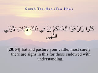 Surah Taa-Haa (Taa-Haa) كُلُوا وَارْعَوْا أَنْعَامَكُمْ إِنَّ فِي ذَلِكَ لَآيَاتٍ لِّأُوْلِي النُّهَى  [20:54]  Eat and pasture your cattle; most surely there are signs in this for those endowed with understanding.  